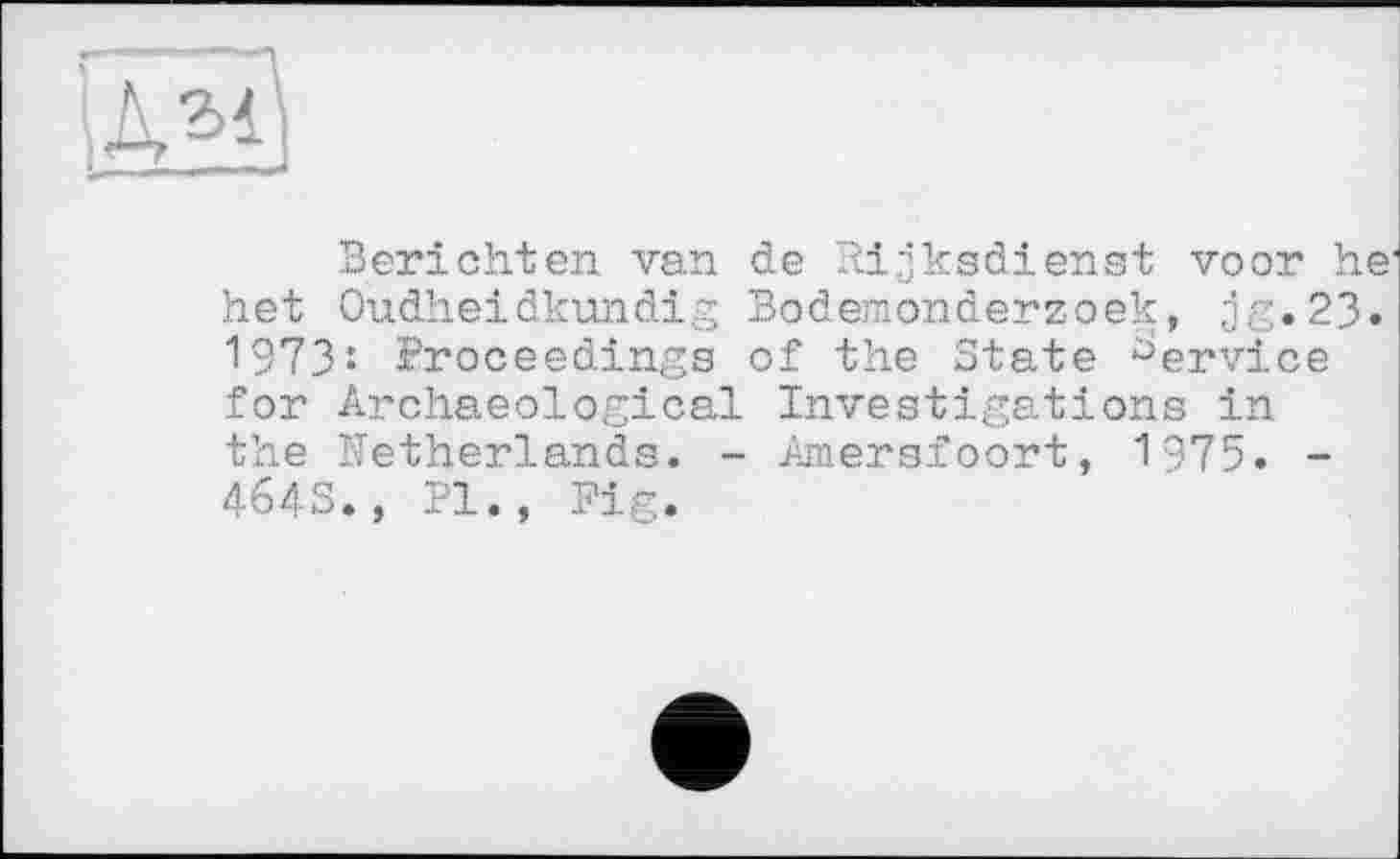 ﻿
Berichten van de Pdjksdienst voor he1 het Oudheidkundig Bodemonderzoek, jg.23. 1973: Proceedings of the State Service for Archaeological Investigations in the Netherlands. - Amersfoort, 1975. -4643., Pl., Fig.